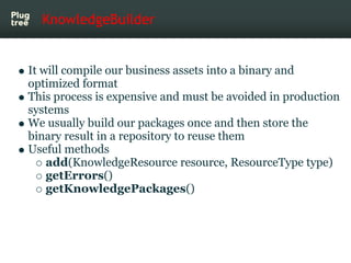 KnowledgeBuilder


It will compile our business assets into a binary and
optimized format
This process is expensive and must be avoided in production
systems
We usually build our packages once and then store the
binary result in a repository to reuse them
Useful methods
    add(KnowledgeResource resource, ResourceType type)
    getErrors()
    getKnowledgePackages()
 