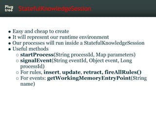 StatefulKnowledgeSession


Easy and cheap to create
It will represent our runtime environment
Our processes will run inside a StatefulKnowledgeSession
Useful methods
    startProcess(String processId, Map parameters)
    signalEvent(String eventId, Object event, Long
    processId)
    For rules, insert, update, retract, fireAllRules()
    For events: getWorkingMemoryEntryPoint(String
    name)
 