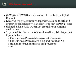 We have learned ...


jBPM5 is a BPMS that runs on top of Drools Expert (Rule
Engine)
Knowing the project library dependencies and the jBPM5
artifact dependencies we can create our first jBPM5 project
Using the Basic APIs we can set up easily our runtime
environment
Stay tuned for the next modules that will explain important
topics such as:
    The Business Process Management Discipline
    The Business Process Modeling and Notation V2
    Human Interactions inside our processes
    etc.
 