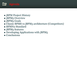 Agenda


jBPM Project History
jBPM5 Overview
jBPM5 Goals
Classic BPMS vs jBPM5 architecture (Competitors)
BPMN2 Standard
jBPM5 features
Developing Applications with jBPM5
Conclusions
 
