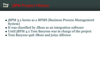 jBPM Project History


jBPM 3.x borns as a BPMS (Business Process Management
System)
It was classified by JBoss as an integration software
Until jBPM 4.x Tom Baeyens was in charge of the project
Tom Baeyens quit JBoss and joins Alfresco
 