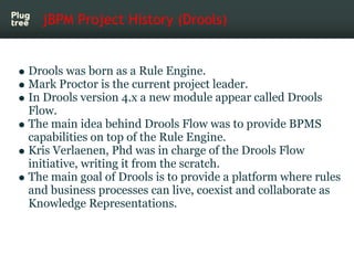 jBPM Project History (Drools)


Drools was born as a Rule Engine.
Mark Proctor is the current project leader.
In Drools version 4.x a new module appear called Drools
Flow.
The main idea behind Drools Flow was to provide BPMS
capabilities on top of the Rule Engine.
Kris Verlaenen, Phd was in charge of the Drools Flow
initiative, writing it from the scratch.
The main goal of Drools is to provide a platform where rules
and business processes can live, coexist and collaborate as
Knowledge Representations.
 