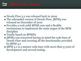 jBPM Project History


Drools Flow 5.x was released back in 2009
The rebranded version of Drools Flow, jBPM5 was
released on December of 2010
Provides a rock solid BPMS core and a flexible
mechanisms to implement the main stages of the BPM
discipline
Totally based on BPMN2
jBPM5 was conceived having in mind the code base of
Drools Flow and covering all the functionality provided
by jBPM 4.x
jBPM 5.x is a mature code base with more than 3 years of
development and several testing.
 