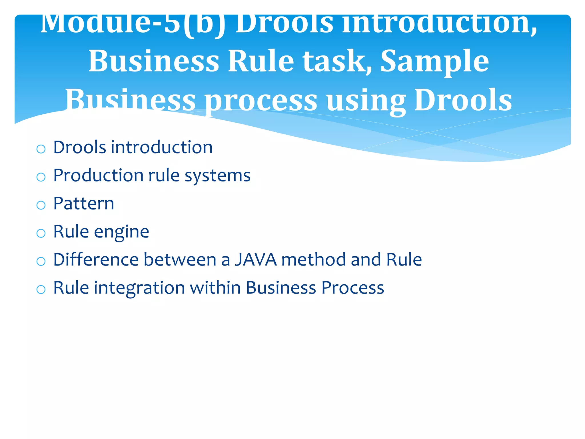 o Drools introduction
o Production rule systems
o Pattern
o Rule engine
o Difference between a JAVA method and Rule
o Rule integration within Business Process
Module-5(b) Drools introduction,
Business Rule task, Sample
Business process using Drools
 