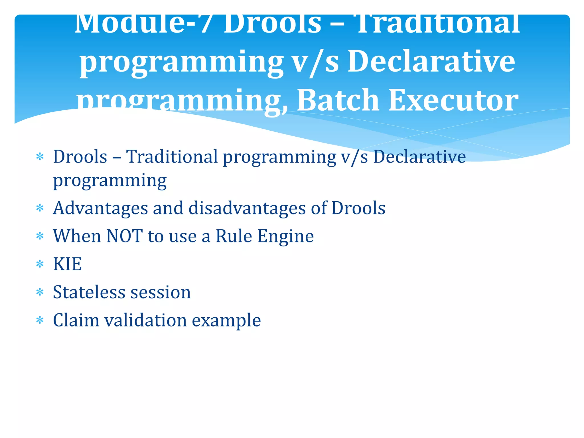  Drools – Traditional programming v/s Declarative
programming
 Advantages and disadvantages of Drools
 When NOT to use a Rule Engine
 KIE
 Stateless session
 Claim validation example
Module-7 Drools – Traditional
programming v/s Declarative
programming, Batch Executor
 