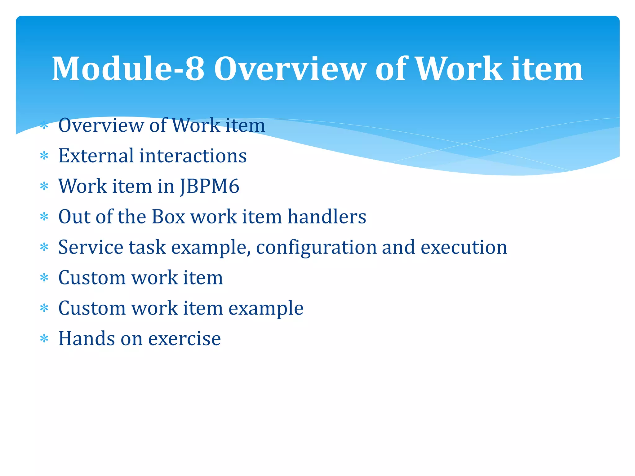  Overview of Work item
 External interactions
 Work item in JBPM6
 Out of the Box work item handlers
 Service task example, configuration and execution
 Custom work item
 Custom work item example
 Hands on exercise
Module-8 Overview of Work item
 