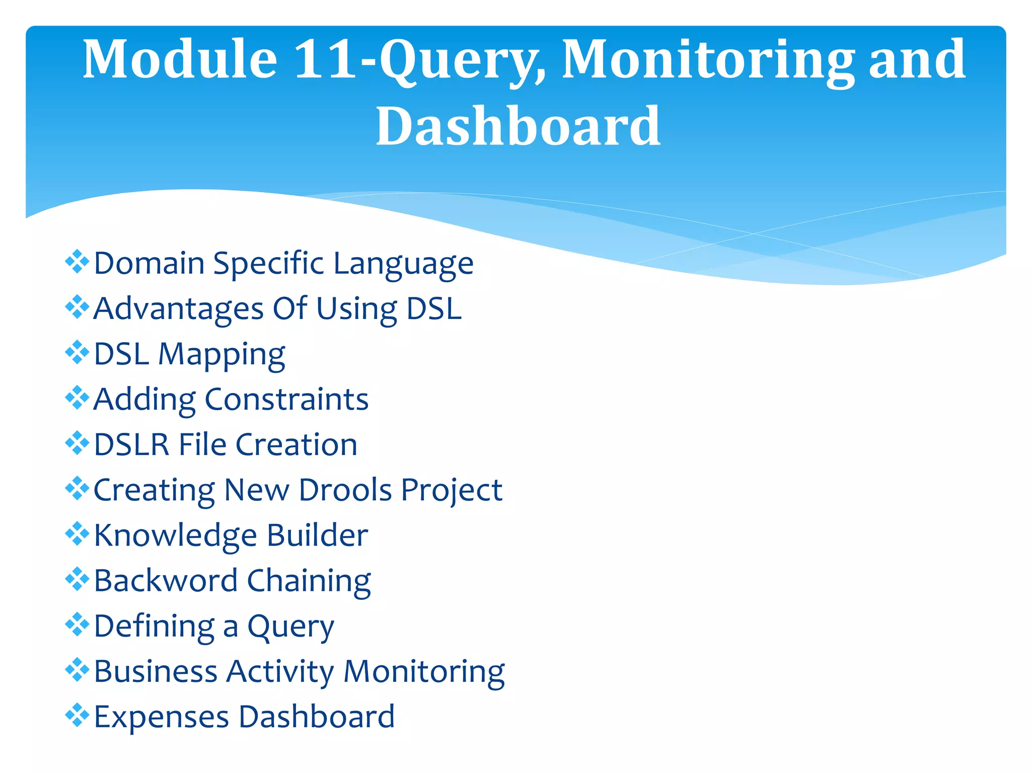 Domain Specific Language
Advantages Of Using DSL
DSL Mapping
Adding Constraints
DSLR File Creation
Creating New Drools Project
Knowledge Builder
Backword Chaining
Defining a Query
Business Activity Monitoring
Expenses Dashboard
Module 11-Query, Monitoring and
Dashboard
 