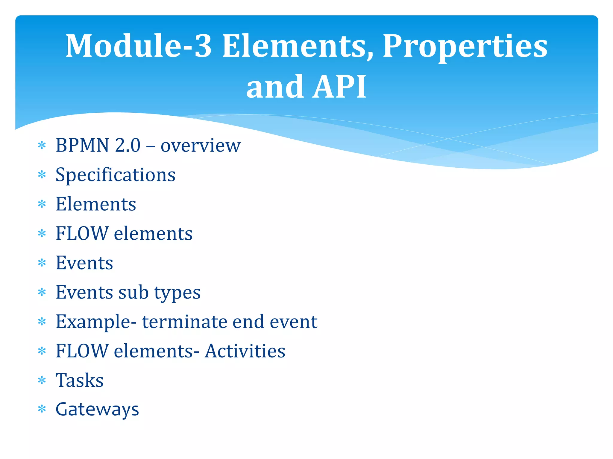  BPMN 2.0 – overview
 Specifications
 Elements
 FLOW elements
 Events
 Events sub types
 Example- terminate end event
 FLOW elements- Activities
 Tasks
 Gateways
Module-3 Elements, Properties
and API
 