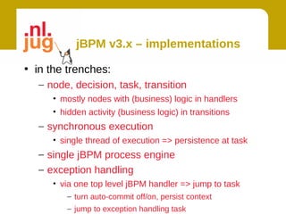 jBPM v3.x – implementations

• in the trenches:
  – node, decision, task, transition
     • mostly nodes with (business) logic in handlers
     • hidden activity (business logic) in transitions
  – synchronous execution
     • single thread of execution => persistence at task
  – single jBPM process engine
  – exception handling
     • via one top level jBPM handler => jump to task
        – turn auto-commit off/on, persist context
        – jump to exception handling task
 