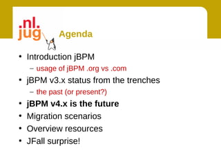 Agenda

• Introduction jBPM
    – usage of jBPM .org vs .com
• jBPM v3.x status from the trenches
    – the past (or present?)
•   jBPM v4.x is the future
•   Migration scenarios
•   Overview resources
•   JFall surprise!
 