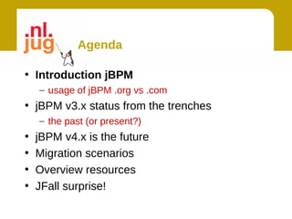 Agenda

• Introduction jBPM
    – usage of jBPM .org vs .com
• jBPM v3.x status from the trenches
    – the past (or present?)
•   jBPM v4.x is the future
•   Migration scenarios
•   Overview resources
•   JFall surprise!
 