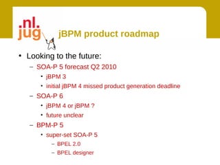 jBPM product roadmap

• Looking to the future:
   – SOA-P 5 forecast Q2 2010
      • jBPM 3
      • initial jBPM 4 missed product generation deadline
   – SOA-P 6
      • jBPM 4 or jBPM ?
      • future unclear
   – BPM-P 5
      • super-set SOA-P 5
          – BPEL 2.0
          – BPEL designer
 