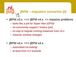 jBPM – migration scenarios (II)

• jBPM v3.x ==> jBPM v4.x == massive problems
  –   looks like a job for Super Man (GPS)!
  –   no community support / history (yet)
  –   no way to migrate running instances from v3.x
  –   massive schema changes


• jBPM v4.x ==> jBPM v4.x
  – automated via tooling!
  – at least from 4.2 onwards
 