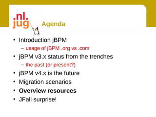 Agenda

• Introduction jBPM
    – usage of jBPM .org vs .com
• jBPM v3.x status from the trenches
    – the past (or present?)
•   jBPM v4.x is the future
•   Migration scenarios
•   Overview resources
•   JFall surprise!
 