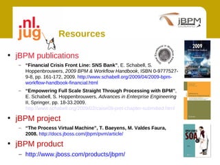 Resources

• jBPM publications
  – “Financial Crisis Front Line: SNS Bank”, E. Schabell, S.
    Hoppenbrouwers, 2009 BPM & Workflow Handbook, ISBN 0-9777527-
    9-8, pp. 161-172, 2009. http://www.schabell.org/2009/04/2009-bpm-
    workflow-handbook-financial.html
  – “Empowering Full Scale Straight Through Processing with BPM”,
    E. Schabell, S. Hoppenbrouwers, Advances in Enterprise Engineering
    II, Springer, pp. 18-33.2009.
    http://www.schabell.org/2009/02/caise09-pret-chapter-submitted.html

• jBPM project
  – “The Process Virtual Machine”, T. Baeyens, M. Valdes Faura,
    2008. http://docs.jboss.com/jbpm/pvm/article/

• jBPM product
  – http://www.jboss.com/products/jbpm/
 