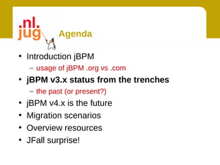 Agenda

• Introduction jBPM
    – usage of jBPM .org vs .com
• jBPM v3.x status from the trenches
    – the past (or present?)
•   jBPM v4.x is the future
•   Migration scenarios
•   Overview resources
•   JFall surprise!
 