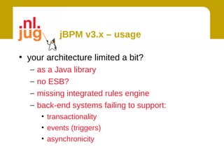jBPM v3.x – usage

• your architecture limited a bit?
   –   as a Java library
   –   no ESB?
   –   missing integrated rules engine
   –   back-end systems failing to support:
        • transactionality
        • events (triggers)
        • asynchronicity
 