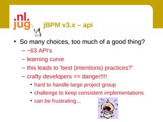 jBPM v3.x – api

• So many choices, too much of a good thing?
  –   ~63 API's
  –   learning curve
  –   this leads to 'best (intentions) practices?'
  –   crafty developers == danger!!!!
       • hard to handle large project group
       • challenge to keep consistent implementations
       • can be frustrating...
 