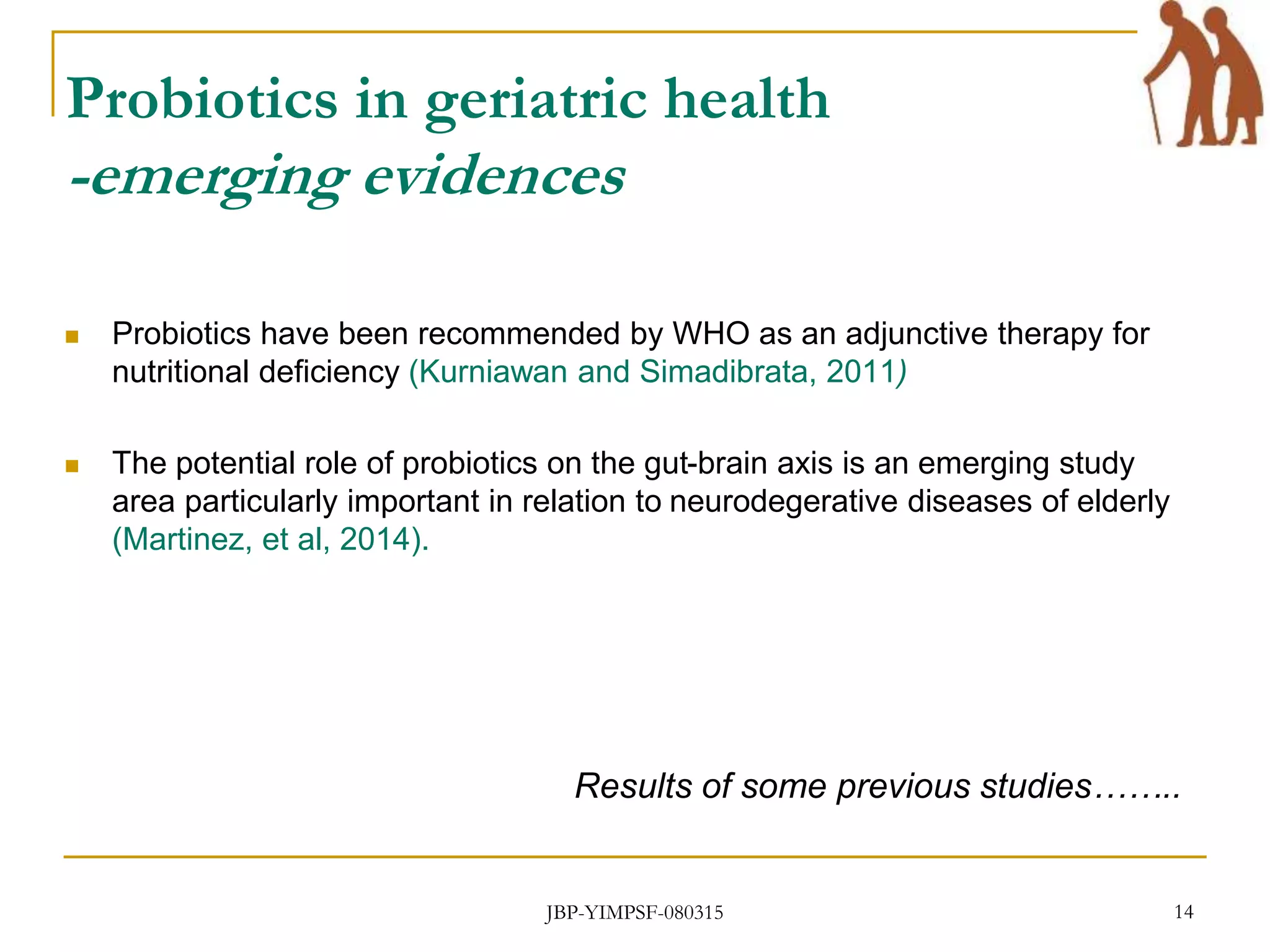 Probiotics in geriatric health
-emerging evidences
 Probiotics have been recommended by WHO as an adjunctive therapy for
nutritional deficiency (Kurniawan and Simadibrata, 2011)
 The potential role of probiotics on the gut-brain axis is an emerging study
area particularly important in relation to neurodegerative diseases of elderly
(Martinez, et al, 2014).
Results of some previous studies……..
JBP-YIMPSF-080315 14
 
