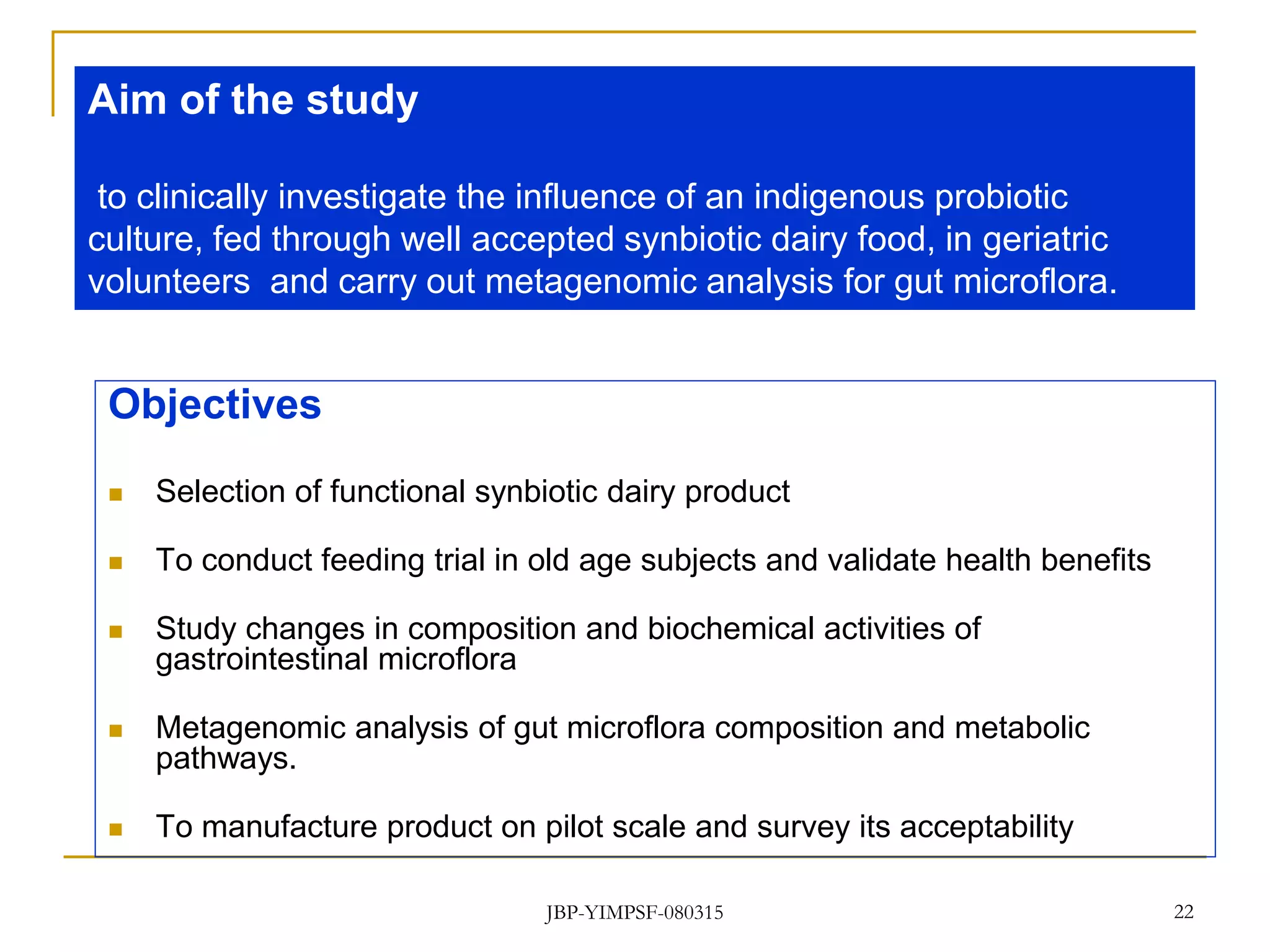 22
Objectives
 Selection of functional synbiotic dairy product
 To conduct feeding trial in old age subjects and validate health benefits
 Study changes in composition and biochemical activities of
gastrointestinal microflora
 Metagenomic analysis of gut microflora composition and metabolic
pathways.
 To manufacture product on pilot scale and survey its acceptability
Aim of the study
to clinically investigate the influence of an indigenous probiotic
culture, fed through well accepted synbiotic dairy food, in geriatric
volunteers and carry out metagenomic analysis for gut microflora.
JBP-YIMPSF-080315
 