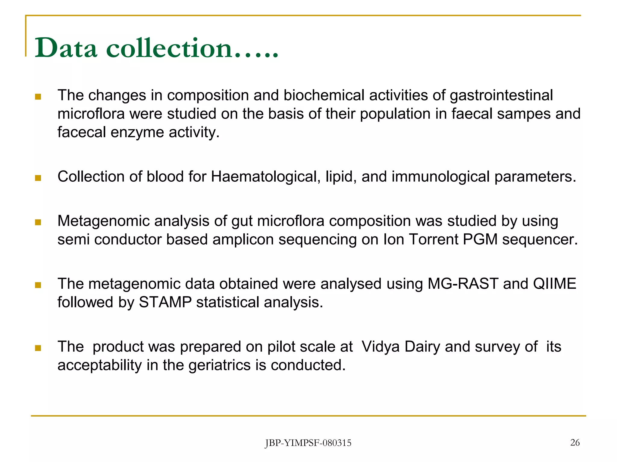 Data collection…..
 The changes in composition and biochemical activities of gastrointestinal
microflora were studied on the basis of their population in faecal sampes and
facecal enzyme activity.
 Collection of blood for Haematological, lipid, and immunological parameters.
 Metagenomic analysis of gut microflora composition was studied by using
semi conductor based amplicon sequencing on Ion Torrent PGM sequencer.
 The metagenomic data obtained were analysed using MG-RAST and QIIME
followed by STAMP statistical analysis.
 The product was prepared on pilot scale at Vidya Dairy and survey of its
acceptability in the geriatrics is conducted.
26JBP-YIMPSF-080315
 