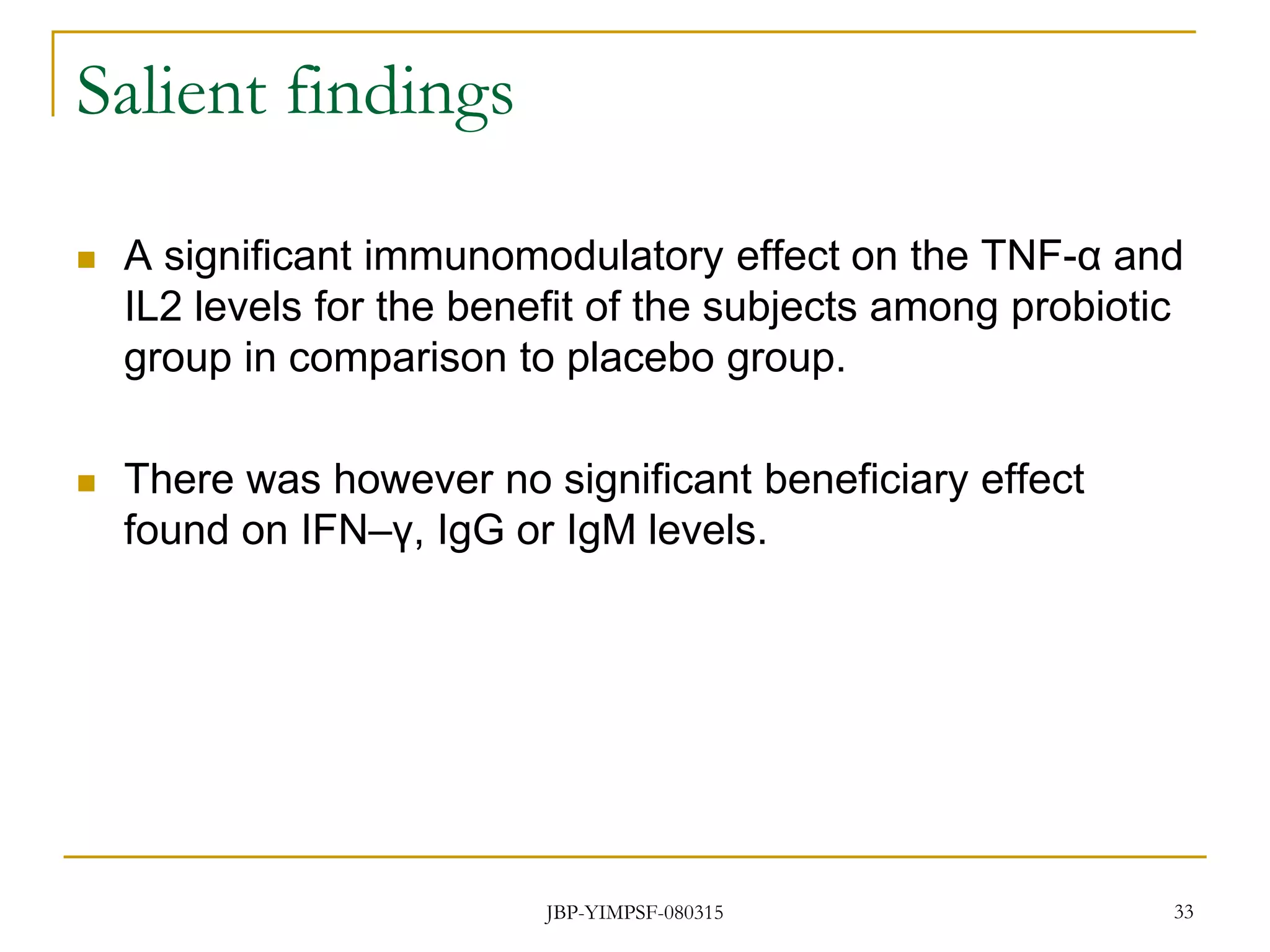 Salient findings
 A significant immunomodulatory effect on the TNF-α and
IL2 levels for the benefit of the subjects among probiotic
group in comparison to placebo group.
 There was however no significant beneficiary effect
found on IFN–γ, IgG or IgM levels.
33JBP-YIMPSF-080315
 