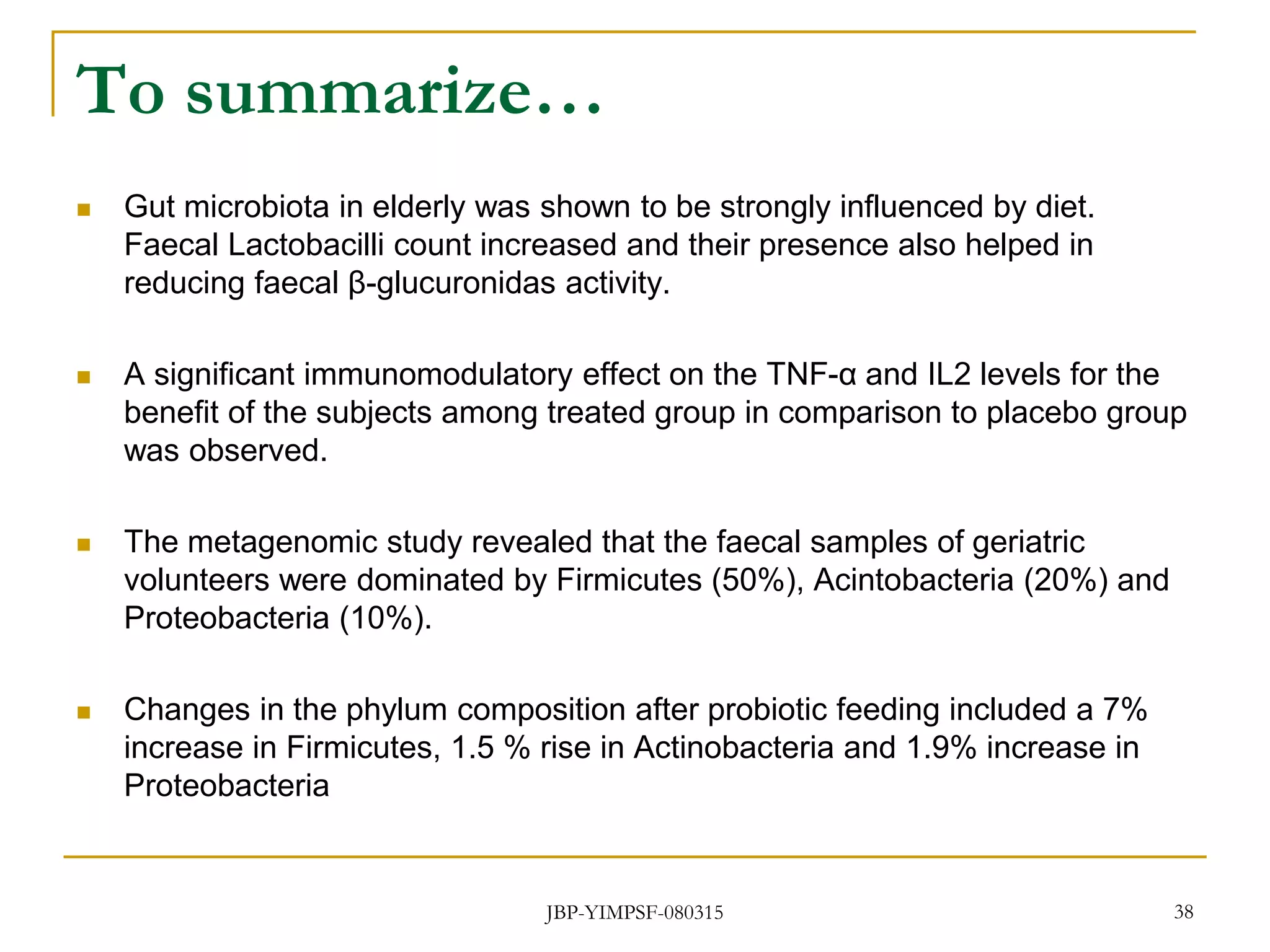 To summarize…
 Gut microbiota in elderly was shown to be strongly influenced by diet.
Faecal Lactobacilli count increased and their presence also helped in
reducing faecal β-glucuronidas activity.
 A significant immunomodulatory effect on the TNF-α and IL2 levels for the
benefit of the subjects among treated group in comparison to placebo group
was observed.
 The metagenomic study revealed that the faecal samples of geriatric
volunteers were dominated by Firmicutes (50%), Acintobacteria (20%) and
Proteobacteria (10%).
 Changes in the phylum composition after probiotic feeding included a 7%
increase in Firmicutes, 1.5 % rise in Actinobacteria and 1.9% increase in
Proteobacteria
JBP-YIMPSF-080315 38
 