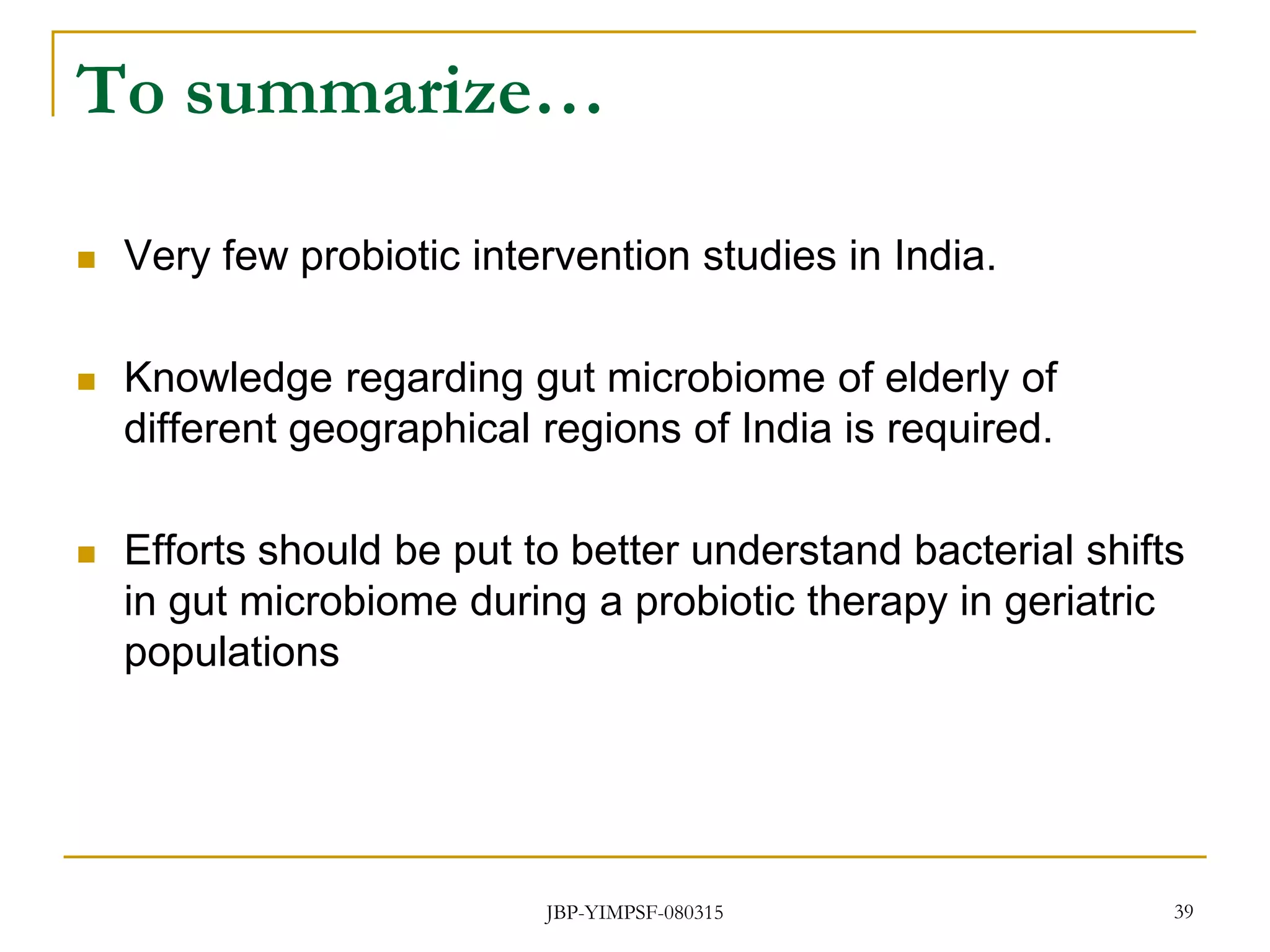 To summarize…
 Very few probiotic intervention studies in India.
 Knowledge regarding gut microbiome of elderly of
different geographical regions of India is required.
 Efforts should be put to better understand bacterial shifts
in gut microbiome during a probiotic therapy in geriatric
populations
JBP-YIMPSF-080315 39
 
