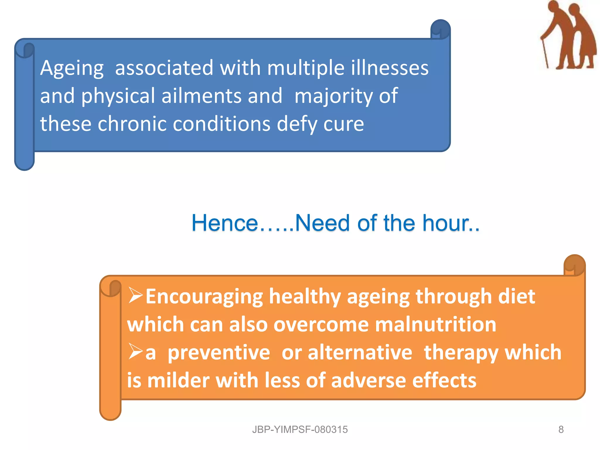 Ageing associated with multiple illnesses
and physical ailments and majority of
these chronic conditions defy cure
Hence…..Need of the hour..
Encouraging healthy ageing through diet
which can also overcome malnutrition
a preventive or alternative therapy which
is milder with less of adverse effects
JBP-YIMPSF-080315 8
 