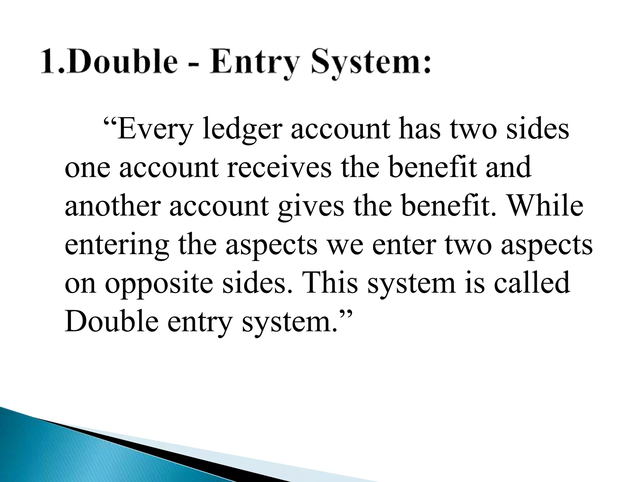 “Every ledger account has two sides
one account receives the benefit and
another account gives the benefit. While
entering the aspects we enter two aspects
on opposite sides. This system is called
Double entry system.”
 