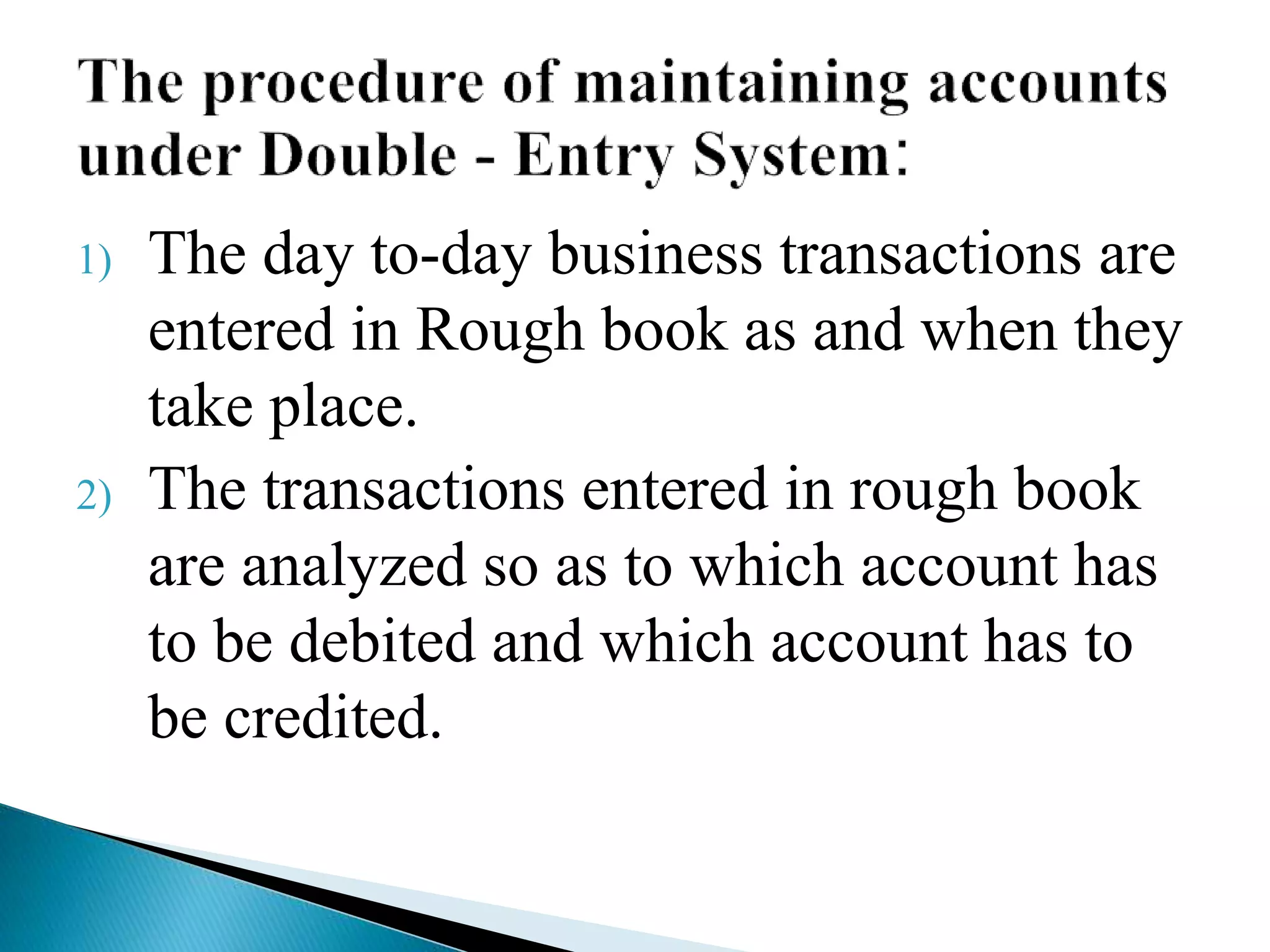 1) The day to-day business transactions are
entered in Rough book as and when they
take place.
2) The transactions entered in rough book
are analyzed so as to which account has
to be debited and which account has to
be credited.
 