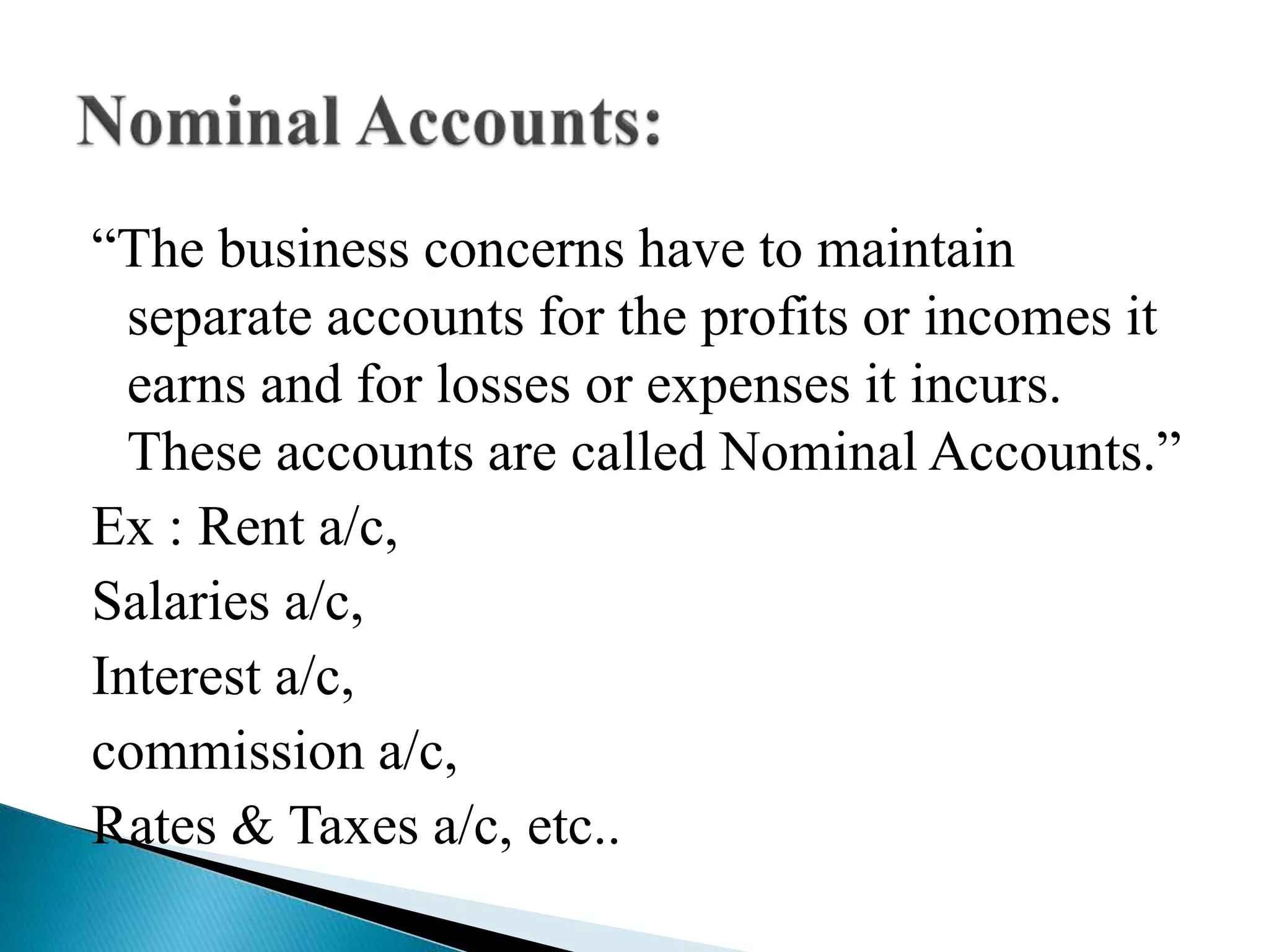 “The business concerns have to maintain
separate accounts for the profits or incomes it
earns and for losses or expenses it incurs.
These accounts are called Nominal Accounts.”
Ex : Rent a/c,
Salaries a/c,
Interest a/c,
commission a/c,
Rates & Taxes a/c, etc..
 