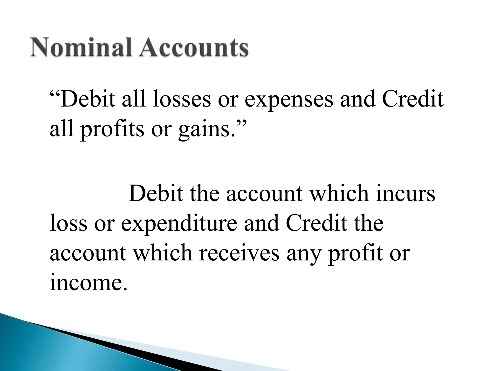 “Debit all losses or expenses and Credit
all profits or gains.”
Debit the account which incurs
loss or expenditure and Credit the
account which receives any profit or
income.
 