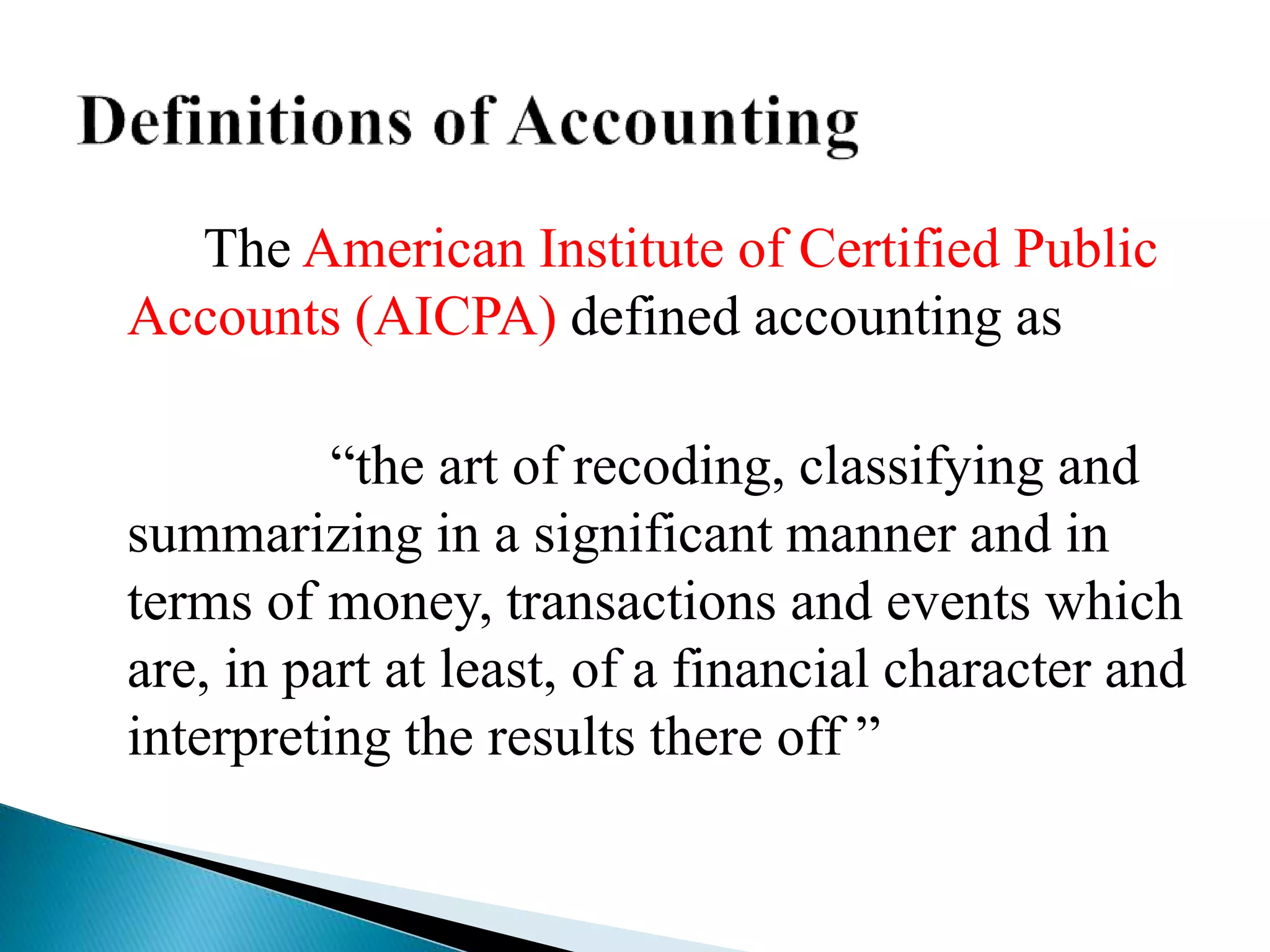 The American Institute of Certified Public
Accounts (AICPA) defined accounting as
“the art of recoding, classifying and
summarizing in a significant manner and in
terms of money, transactions and events which
are, in part at least, of a financial character and
interpreting the results there off ”
 