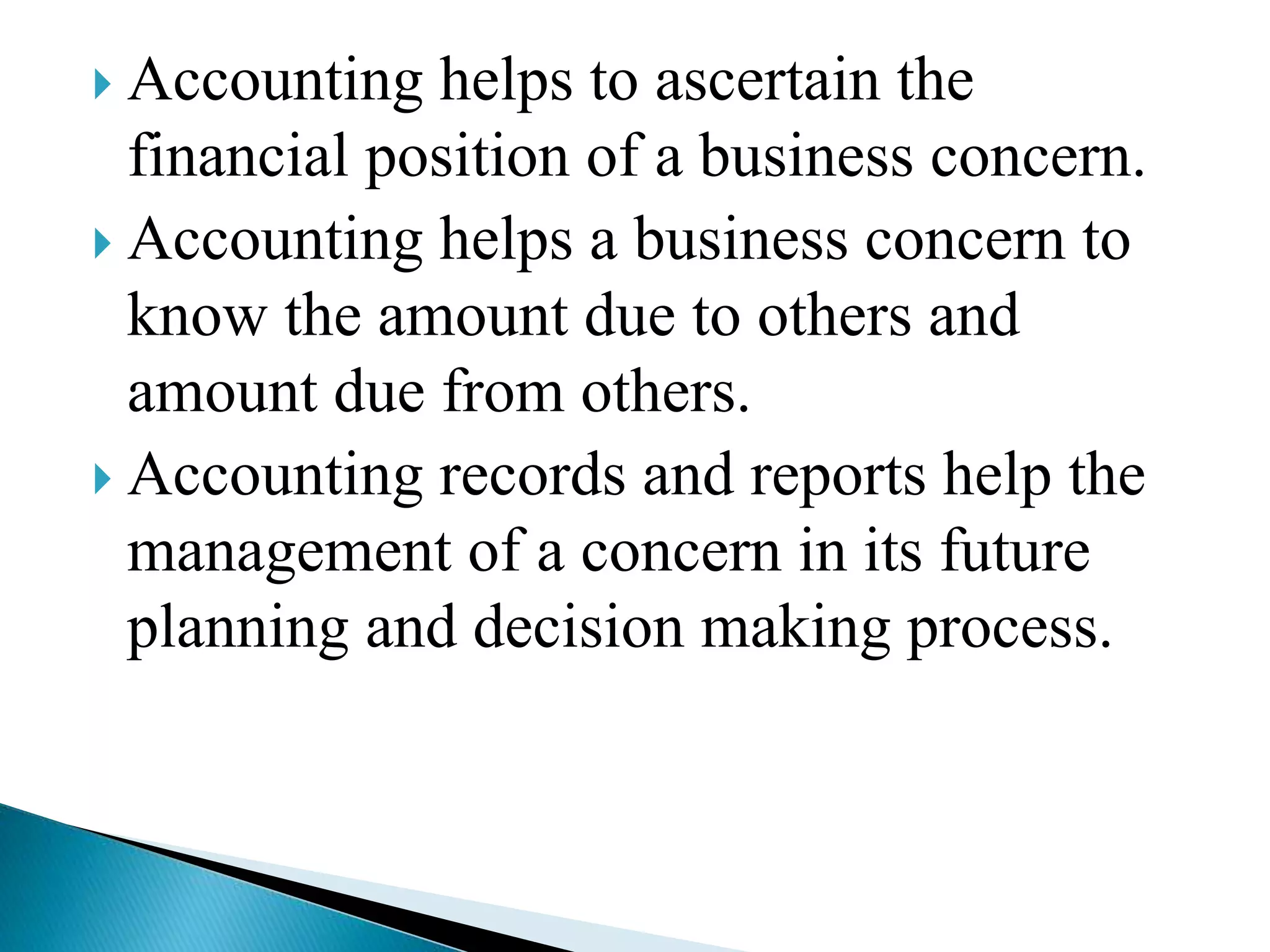  Accounting helps to ascertain the
financial position of a business concern.
 Accounting helps a business concern to
know the amount due to others and
amount due from others.
 Accounting records and reports help the
management of a concern in its future
planning and decision making process.
 