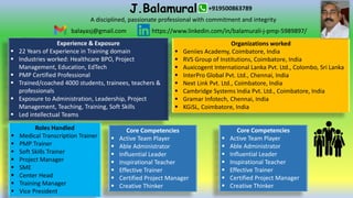 J.Balamurali
Experience & Exposure
 22 Years of Experience in Training domain
 Industries worked: Healthcare BPO, Project
Management, Education, EdTech
 PMP Certified Professional
 Trained/coached 4000 students, trainees, teachers &
professionals
 Exposure to Administration, Leadership, Project
Management, Teaching, Training, Soft Skills
 Led intellectual Teams
balayasj@gmail.com https://www.linkedin.com/in/balamurali-j-pmp-5989897/
Organizations worked
 Geniies Academy, Coimbatore, India
 RVS Group of Institutions, Coimbatore, India
 Auxicogent International Lanka Pvt. Ltd., Colombo, Sri Lanka
 InterPro Global Pvt. Ltd., Chennai, India
 Next Link Pvt. Ltd., Coimbatore, India
 Cambridge Systems India Pvt. Ltd., Coimbatore, India
 Gramar Infotech, Chennai, India
 KGiSL, Coimbatore, India
Roles Handled
 Medical Transcription Trainer
 PMP Trainer
 Soft Skills Trainer
 Project Manager
 SME
 Center Head
 Training Manager
 Vice President
Core Competencies
 Active Team Player
 Able Administrator
 Influential Leader
 Inspirational Teacher
 Effective Trainer
 Certified Project Manager
 Creative Thinker
+919500863789
A disciplined, passionate professional with commitment and integrity
Core Competencies
 Active Team Player
 Able Administrator
 Influential Leader
 Inspirational Teacher
 Effective Trainer
 Certified Project Manager
 Creative Thinker
 