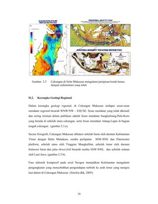 Gambar 2.2

II.2.

Cekungan di Selat Makassar mengalami penipisan kerak benua
dengan sedimentasi yang tebal

Kerangka Geologi Regional

Dalam kerangka geologi regional, di Cekungan Makassar terdapat sesar-sesar
mendatar regional berarah WNW/NW – ESE/SE. Sesar mendatar yang telah dikenali
dan sering termuat dalam publikasi adalah Sesar mendatar Sangkulirang-Palu-Koro
yang berada di sebelah utara cekungan, serta Sesar mendatar Adang-Lupar di bagian
tengah cekungan. (gambar 2.3.a).
Secara fisiografi, Cekungan Makassar dibatasi sebelah barat oleh daratan Kalintantan
Timur dengan Delta Mahakam, sumbu perlipatan

SSW-NNE dan Paternoster

platform, sebelah utara oleh Tinggian Mangkalihat, sebelah timur oleh daratan
Sulawesi barat dan jalur thrust-fold berarah sumbu SSW-NNE, dan sebelah selatan
oleh Laut Jawa. (gambar 2.3.b).
Fase tektonik kompresif pada awal Neogen menjadikan Kalimantan mengalami
pengangkatan yang menyebabkan pengendapan turbidit ke arah timur yang mengisi
laut dalam di Cekungan Makassar (Sinchia dkk, 2005).

10

 
