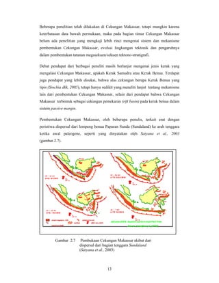 Beberapa penelitian telah dilakukan di Cekungan Makassar, tetapi mungkin karena
keterbatasan data bawah permukaan, maka pada bagian timur Cekungan Makassar
belum ada penelitian yang mengkaji lebih rinci mengenai sistem dan mekanisme
pembentukan Cekungan Makassar, evolusi lingkungan tektonik dan pengaruhnya
dalam pembentukan tatanan megasekuen/sekuen tektono-stratigrafi.
Debat pendapat dari berbagai peneliti masih berlanjut mengenai jenis kerak yang
mengalasi Cekungan Makassar, apakah Kerak Samudra atau Kerak Benua. Terdapat
juga pendapat yang lebih disukai, bahwa alas cekungan berupa Kerak Benua yang
tipis (Sinchia dkk, 2005), tetapi hanya sedikit yang meneliti lanjut tentang mekanisme
lain dari pembentukan Cekungan Makassar, selain dari pendapat bahwa Cekungan
Makassar terbentuk sebagai cekungan pemekaran (rift basin) pada kerak benua dalam
sistem passive margin.
Pembentukan Cekungan Makassar, oleh beberapa penulis, terkait erat dengan
peristiwa dispersal dari lempeng benua Paparan Sunda (Sundaland) ke arah tenggara
ketika awal paleogene, seperti yang dinyatakan oleh Satyana et al., 2003
(gambar.2.7).

Gambar 2.7

Pembukaan Cekungan Makassar akibat dari
dispersal dari bagian tenggara Sundaland
(Satyana et al., 2003)

13

 