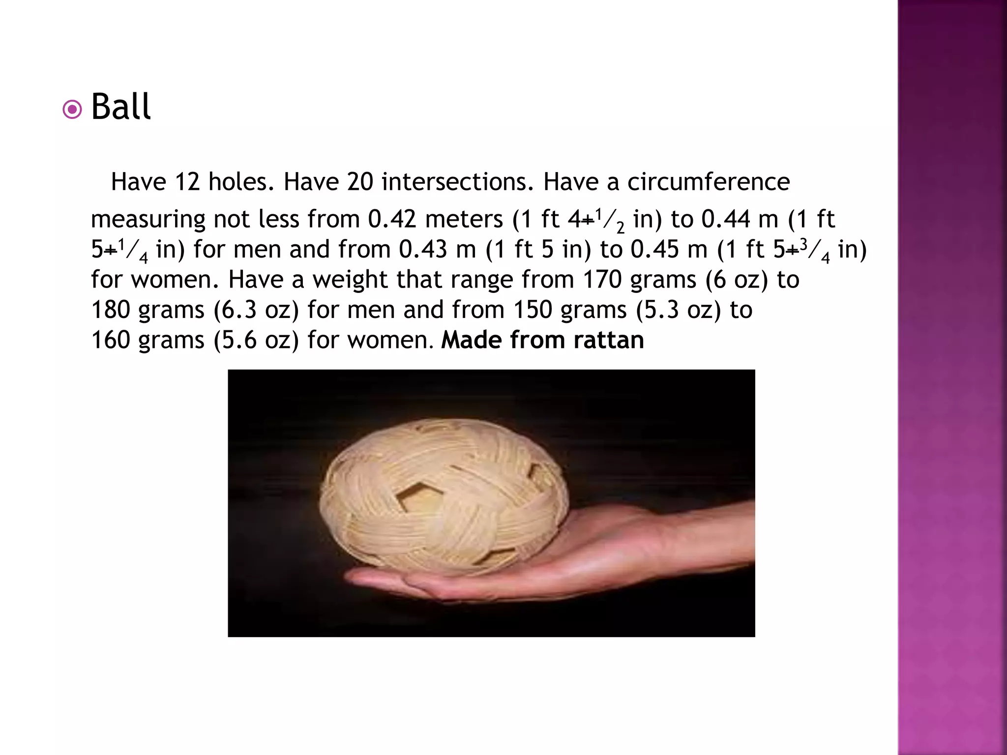  Ball
Have 12 holes. Have 20 intersections. Have a circumference
measuring not less from 0.42 meters (1 ft 4+1⁄2 in) to 0.44 m (1 ft
5+1⁄4 in) for men and from 0.43 m (1 ft 5 in) to 0.45 m (1 ft 5+3⁄4 in)
for women. Have a weight that range from 170 grams (6 oz) to
180 grams (6.3 oz) for men and from 150 grams (5.3 oz) to
160 grams (5.6 oz) for women. Made from rattan
 