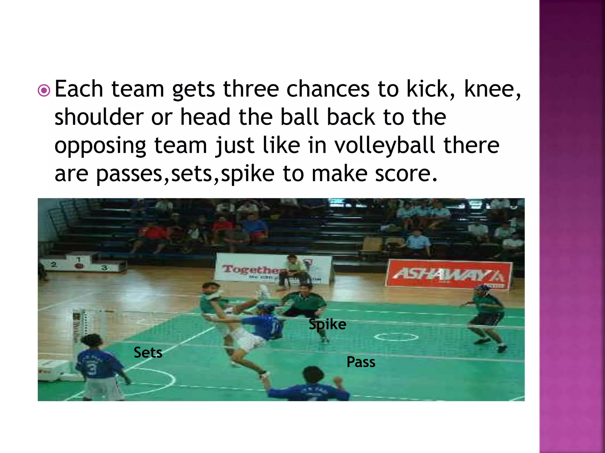  Each team gets three chances to kick, knee,
shoulder or head the ball back to the
opposing team just like in volleyball there
are passes,sets,spike to make score.
Pass
Sets
Spike
 