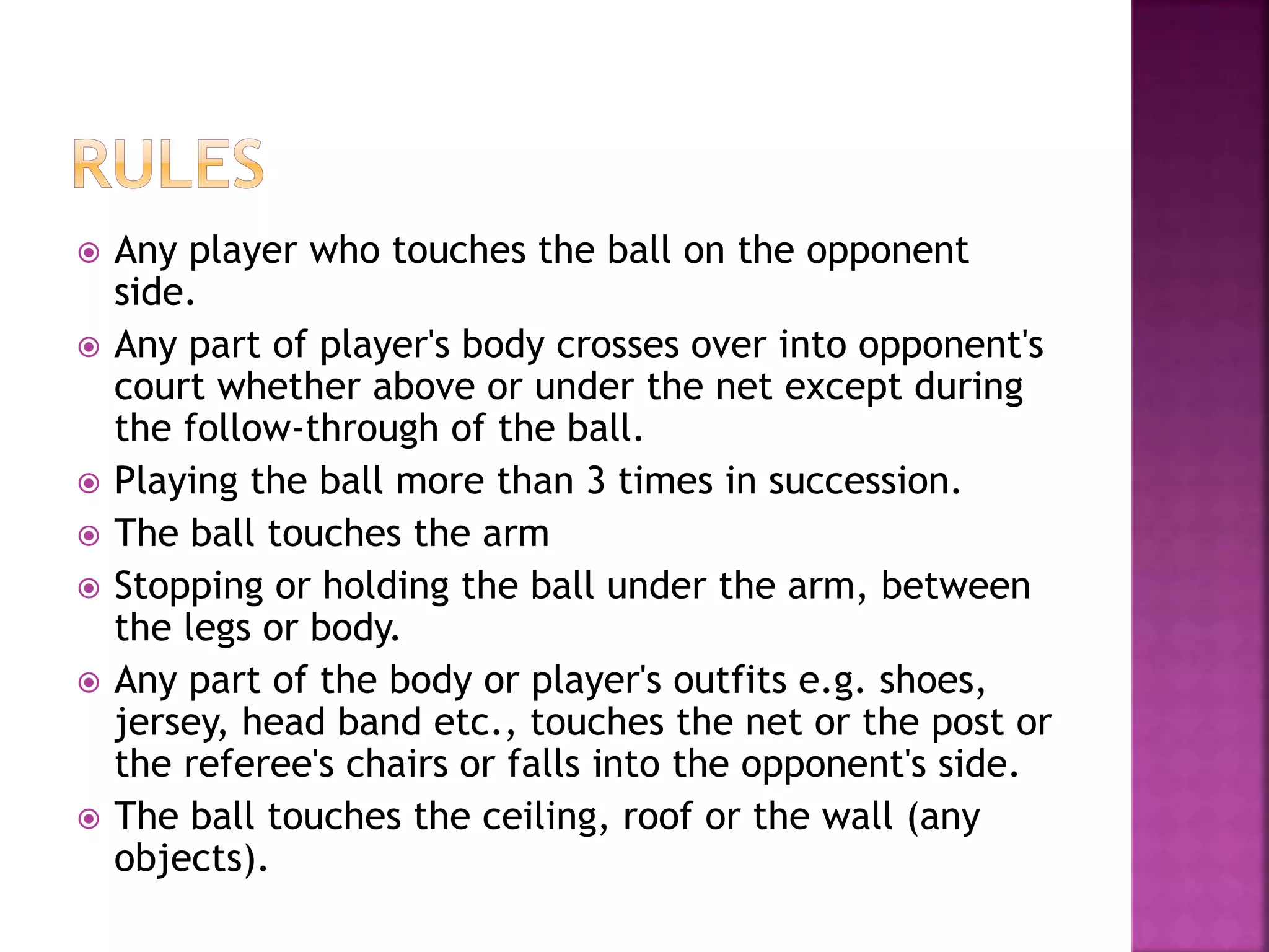  Any player who touches the ball on the opponent
side.
 Any part of player's body crosses over into opponent's
court whether above or under the net except during
the follow-through of the ball.
 Playing the ball more than 3 times in succession.
 The ball touches the arm
 Stopping or holding the ball under the arm, between
the legs or body.
 Any part of the body or player's outfits e.g. shoes,
jersey, head band etc., touches the net or the post or
the referee's chairs or falls into the opponent's side.
 The ball touches the ceiling, roof or the wall (any
objects).
 