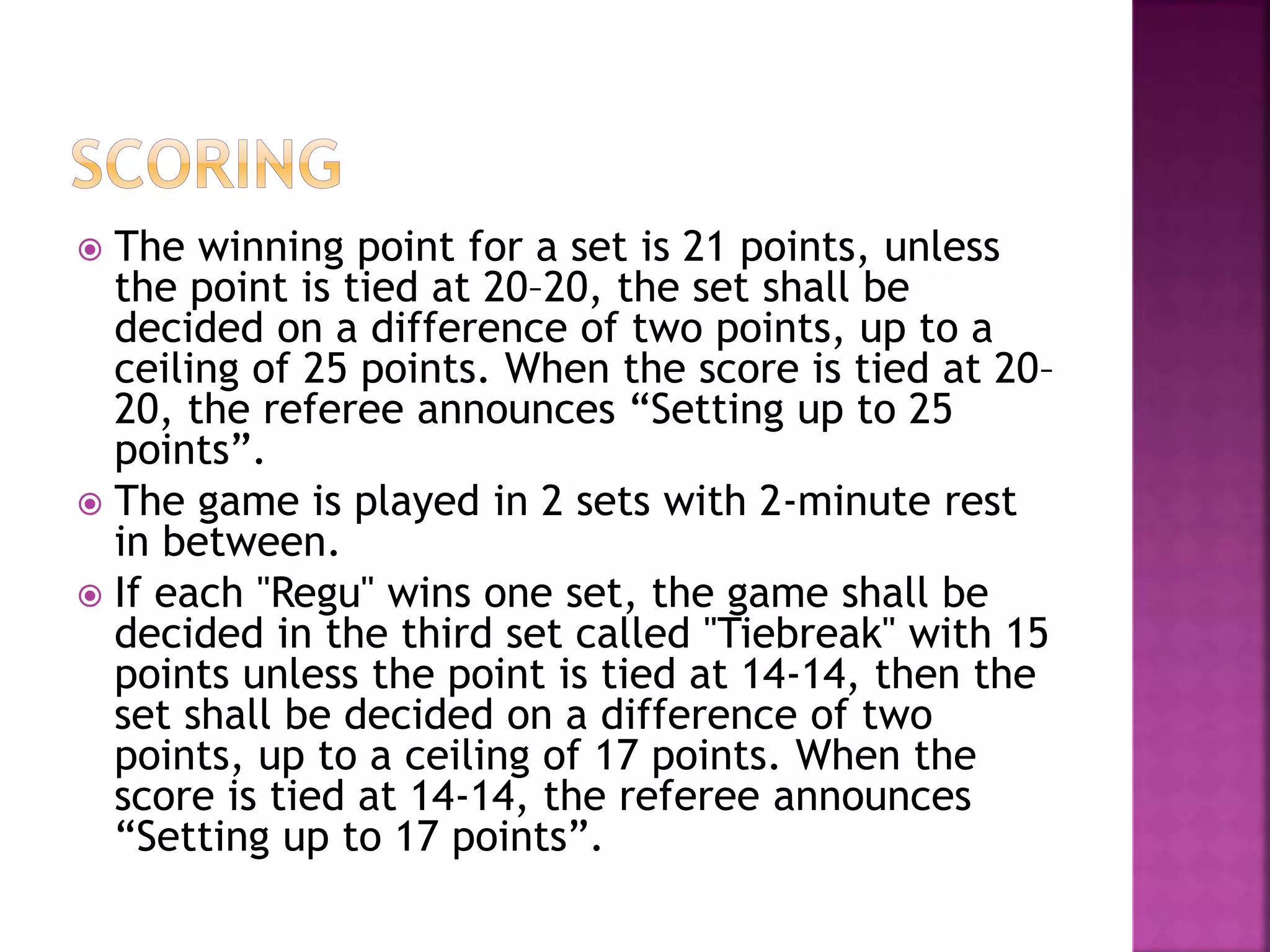  The winning point for a set is 21 points, unless
the point is tied at 20–20, the set shall be
decided on a difference of two points, up to a
ceiling of 25 points. When the score is tied at 20–
20, the referee announces “Setting up to 25
points”.
 The game is played in 2 sets with 2-minute rest
in between.
 If each "Regu" wins one set, the game shall be
decided in the third set called "Tiebreak" with 15
points unless the point is tied at 14-14, then the
set shall be decided on a difference of two
points, up to a ceiling of 17 points. When the
score is tied at 14-14, the referee announces
“Setting up to 17 points”.
 