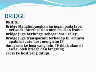 BRIDGE
BRIDGE
Bridge Menghubungkan jaringan pada layer
network interface dan meneruskan frame.
Bridge juga berfungsi sebagai MAC relay.
Bridge juga transparant terhadap IP, artinya
apabila suatu host mengirim IP
datagram ke host yang lain, IP tidak akan di
awasi oleh bridge dan langsung
cross ke host yang dituju.
 