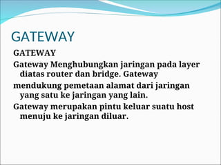 GATEWAY
GATEWAY
Gateway Menghubungkan jaringan pada layer
diatas router dan bridge. Gateway
mendukung pemetaan alamat dari jaringan
yang satu ke jaringan yang lain.
Gateway merupakan pintu keluar suatu host
menuju ke jaringan diluar.
 