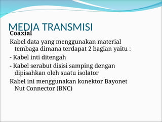 MEDIA TRANSMISI
Coaxial
Kabel data yang menggunakan material
tembaga dimana terdapat 2 bagian yaitu :
- Kabel inti ditengah
- Kabel serabut disisi samping dengan
dipisahkan oleh suatu isolator
Kabel ini menggunakan konektor Bayonet
Nut Connector (BNC)
 