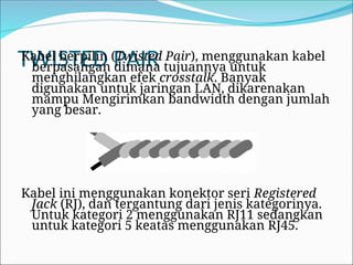 TWISTED PAIR
Kabel berpilin (Twisted Pair), menggunakan kabel
berpasangan dimana tujuannya untuk
menghilangkan efek crosstalk. Banyak
digunakan untuk jaringan LAN, dikarenakan
mampu Mengirimkan bandwidth dengan jumlah
yang besar.
Kabel ini menggunakan konektor seri Registered
Jack (RJ), dan tergantung dari jenis kategorinya.
Untuk kategori 2 menggunakan RJ11 sedangkan
untuk kategori 5 keatas menggunakan RJ45.
 