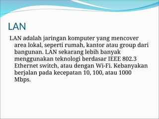 LAN
LAN adalah jaringan komputer yang mencover
area lokal, seperti rumah, kantor atau group dari
bangunan. LAN sekarang lebih banyak
menggunakan teknologi berdasar IEEE 802.3
Ethernet switch, atau dengan Wi-Fi. Kebanyakan
berjalan pada kecepatan 10, 100, atau 1000
Mbps.
 
