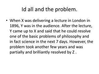 Id all and the problem.
• When X was delivering a lecture in London in
1896, Y was in the audience. After the lecture,
Y came up to X and said that he could resolve
one of the basic problems of philosophy and
in fact science in the next 7 days. However, the
problem took another few years and was
partially and brilliantly resolved by Z .
 