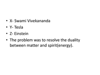• X- Swami Vivekananda
• Y- Tesla
• Z- Einstein
• The problem was to resolve the duality
between matter and spirit(energy).
 