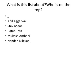 What is this list about?Who is on the
top?
• _
• Anil Aggarwal
• Shiv nadar
• Ratan Tata
• Mukesh Ambani
• Nandan Nilekani
 